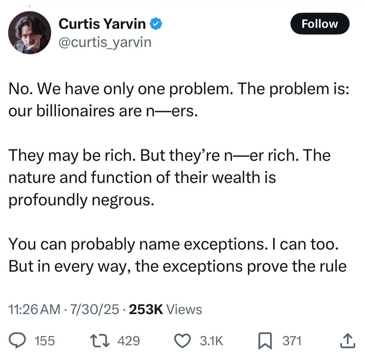 Tweet from Curtis Yarvin: "No. We have only one problem. The problem is: our billionaires are n—ers. They may be rich. But they’re n—er rich. The nature and function of their wealth is profoundly negrous. You can probably name exceptions. I can too. But in every way, the exceptions prove the rule."